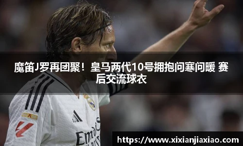 魔笛J罗再团聚！皇马两代10号拥抱问寒问暖 赛后交流球衣